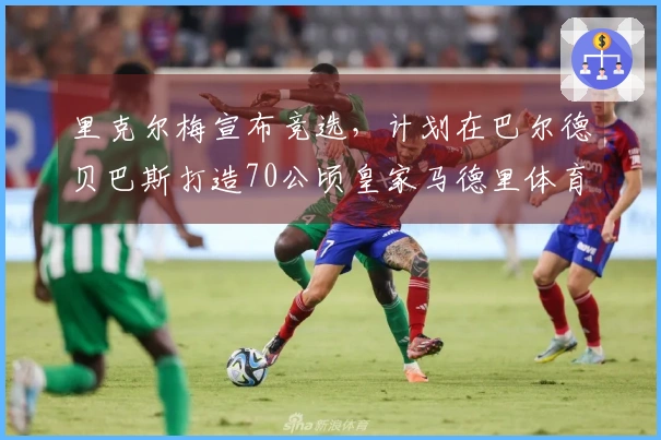 里克尔梅宣布竞选，计划在巴尔德贝巴斯打造70公顷皇家马德里体育城