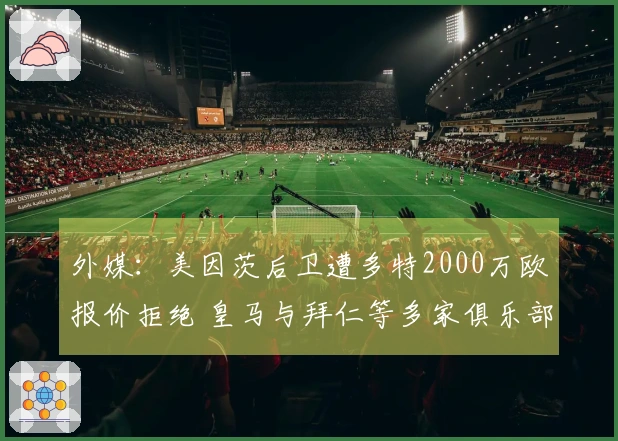 外媒：美因茨后卫遭多特2000万欧报价拒绝 皇马与拜仁等多家俱乐部关注